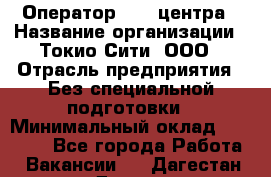 Оператор Call-центра › Название организации ­ Токио Сити, ООО › Отрасль предприятия ­ Без специальной подготовки › Минимальный оклад ­ 27 000 - Все города Работа » Вакансии   . Дагестан респ.,Дагестанские Огни г.